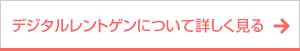 ボタン｜デジタルレントゲンについて詳しく見る
