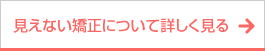 ボタン｜見えない矯正について詳しく見る