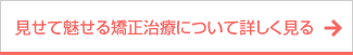 ボタン｜見せて魅せる矯正治療について詳しく見る
